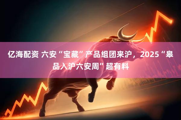 亿海配资 六安“宝藏”产品组团来沪，2025“皋品入沪六安周”超有料