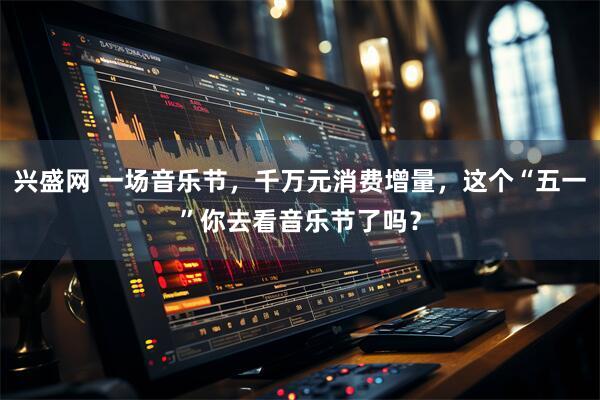 兴盛网 一场音乐节，千万元消费增量，这个“五一”你去看音乐节了吗？