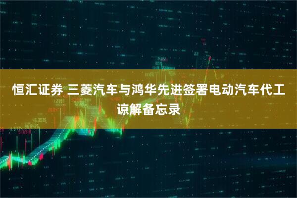 恒汇证券 三菱汽车与鸿华先进签署电动汽车代工谅解备忘录
