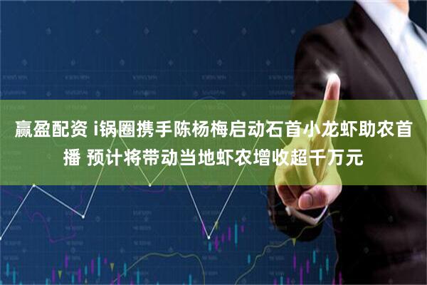 赢盈配资 i锅圈携手陈杨梅启动石首小龙虾助农首播 预计将带动当地虾农增收超千万元