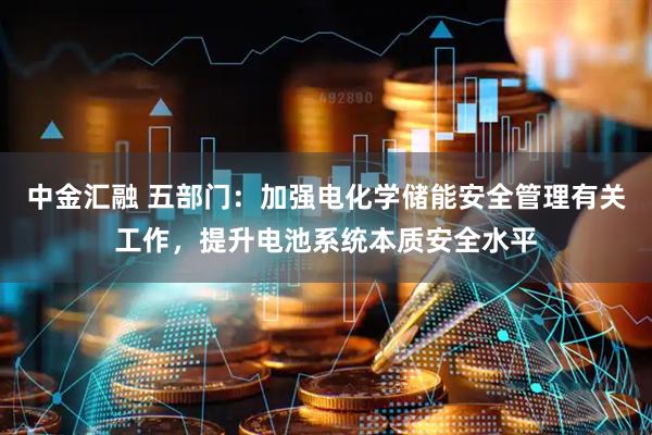 中金汇融 五部门：加强电化学储能安全管理有关工作，提升电池系统本质安全水平