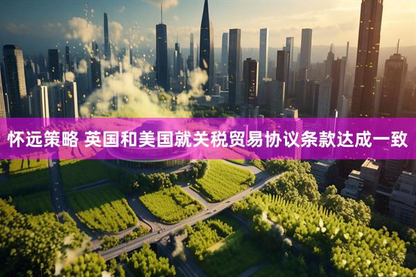 怀远策略 英国和美国就关税贸易协议条款达成一致