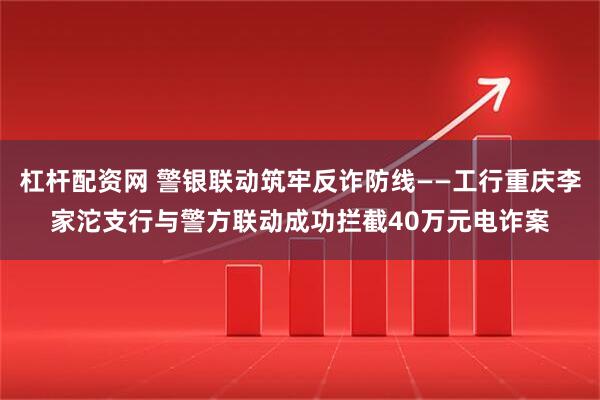 杠杆配资网 警银联动筑牢反诈防线——工行重庆李家沱支行与警方联动成功拦截40万元电诈案
