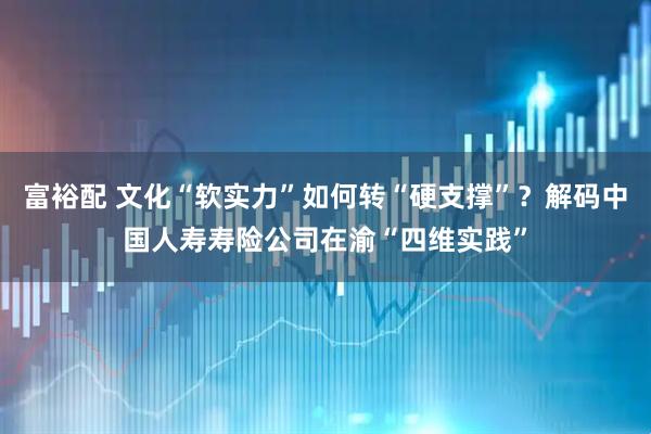 富裕配 文化“软实力”如何转“硬支撑”？解码中国人寿寿险公司在渝“四维实践”