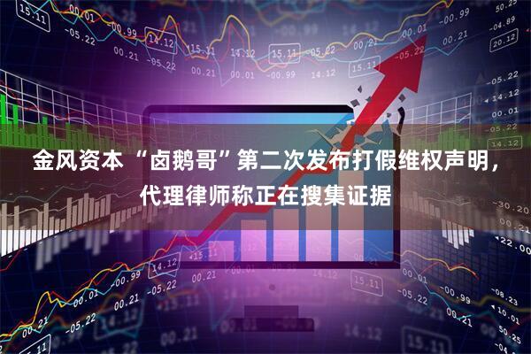 金风资本 “卤鹅哥”第二次发布打假维权声明，代理律师称正在搜集证据