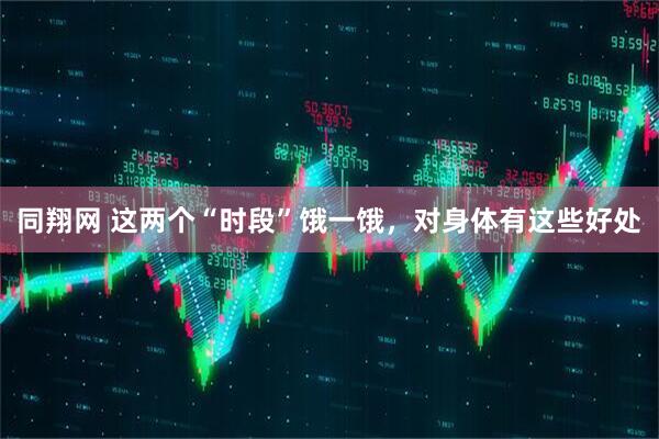 同翔网 这两个“时段”饿一饿，对身体有这些好处