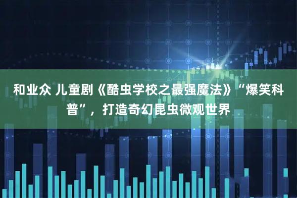 和业众 儿童剧《酷虫学校之最强魔法》“爆笑科普”，打造奇幻昆虫微观世界