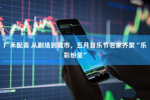 广禾配资 从剧场到城市，五月音乐节名家齐聚“乐彩纷呈”