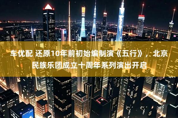 车优配 还原10年前初始编制演《五行》，北京民族乐团成立十周年系列演出开启