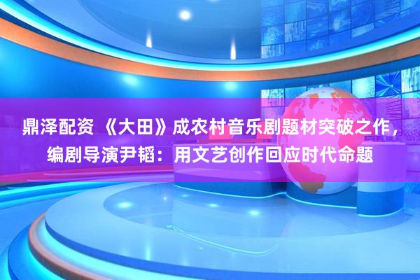 鼎泽配资 《大田》成农村音乐剧题材突破之作，编剧导演尹韬：用文艺创作回应时代命题