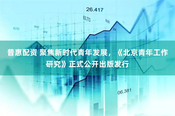 普惠配资 聚焦新时代青年发展，《北京青年工作研究》正式公开出版发行