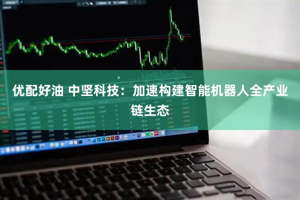 优配好油 中坚科技：加速构建智能机器人全产业链生态