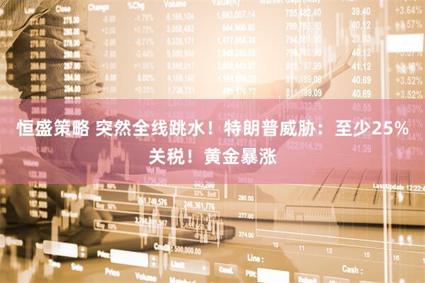 恒盛策略 突然全线跳水！特朗普威胁：至少25%关税！黄金暴涨