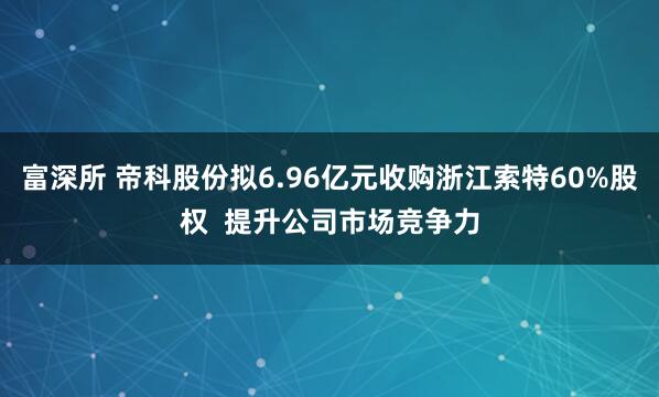 富深所 帝科股份拟6.96亿元收购浙江索特60%股权  提升公司市场竞争力