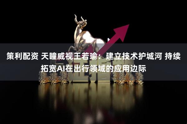 策利配资 天瞳威视王若瑜：建立技术护城河 持续拓宽AI在出行领域的应用边际