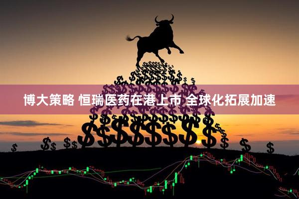 博大策略 恒瑞医药在港上市 全球化拓展加速