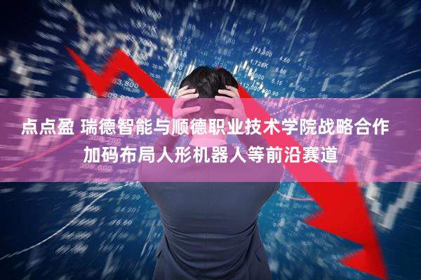 点点盈 瑞德智能与顺德职业技术学院战略合作  加码布局人形机器人等前沿赛道