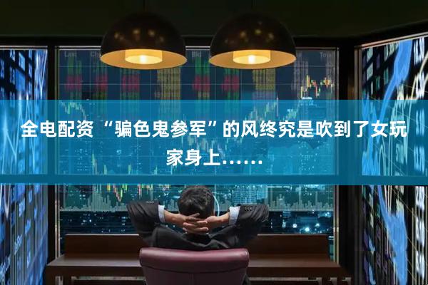 全电配资 “骗色鬼参军”的风终究是吹到了女玩家身上……