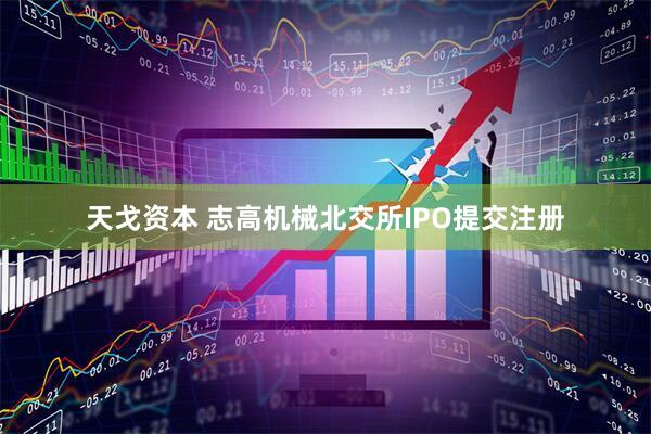 天戈资本 志高机械北交所IPO提交注册