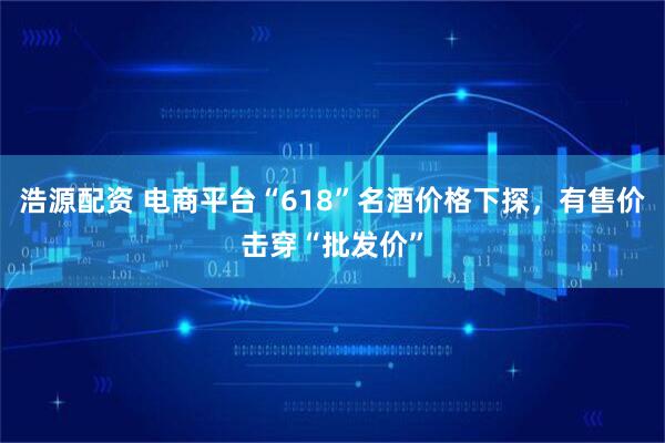 浩源配资 电商平台“618”名酒价格下探，有售价击穿“批发价”