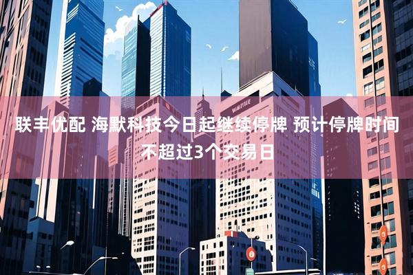 联丰优配 海默科技今日起继续停牌 预计停牌时间不超过3个交易日