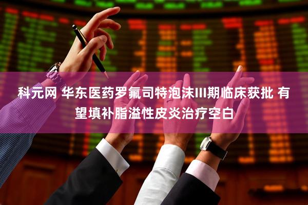 科元网 华东医药罗氟司特泡沫III期临床获批 有望填补脂溢性皮炎治疗空白