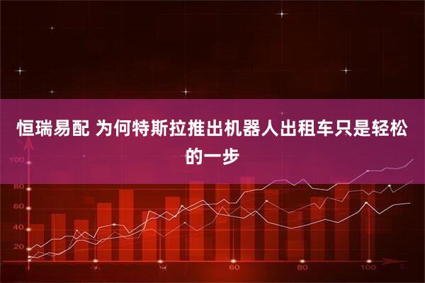 恒瑞易配 为何特斯拉推出机器人出租车只是轻松的一步