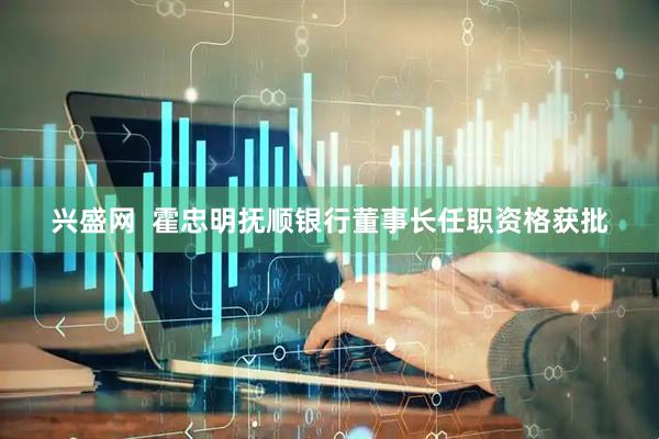 兴盛网  霍忠明抚顺银行董事长任职资格获批