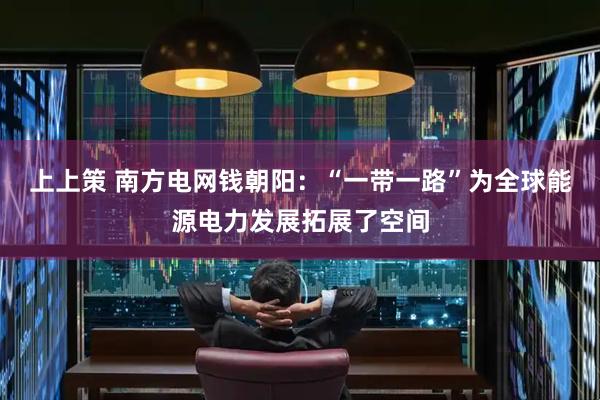 上上策 南方电网钱朝阳：“一带一路”为全球能源电力发展拓展了空间