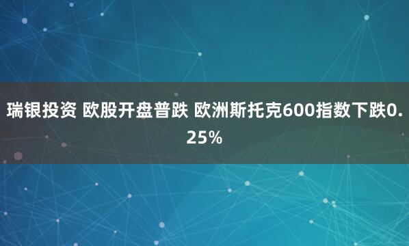 瑞银投资 欧股开盘普跌 欧洲斯托克600指数下跌0.25%