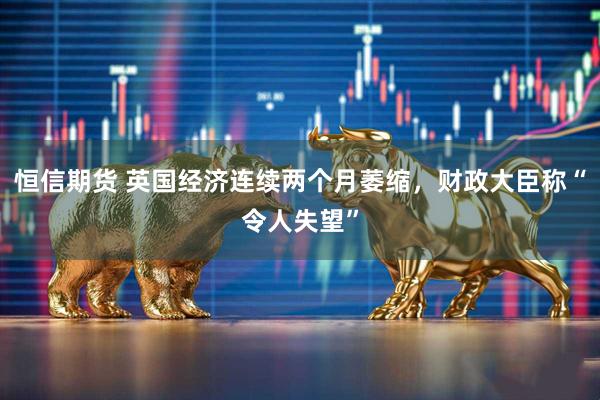 恒信期货 英国经济连续两个月萎缩，财政大臣称“令人失望”
