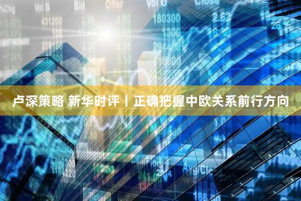 卢深策略 新华时评丨正确把握中欧关系前行方向