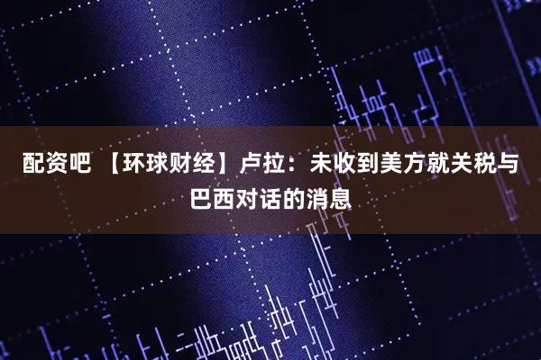 配资吧 【环球财经】卢拉：未收到美方就关税与巴西对话的消息