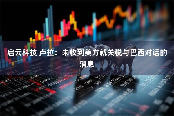 启云科技 卢拉：未收到美方就关税与巴西对话的消息