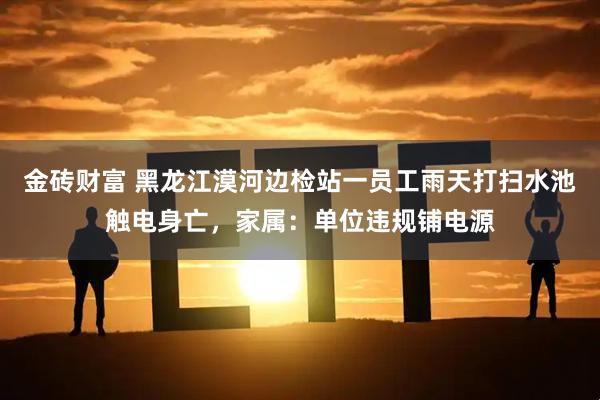 金砖财富 黑龙江漠河边检站一员工雨天打扫水池触电身亡，家属：单位违规铺电源