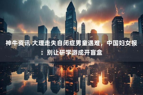 神牛资讯 大理走失自闭症男童遇难，中国妇女报：别让研学游成开盲盒