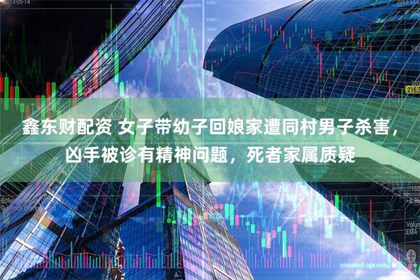 鑫东财配资 女子带幼子回娘家遭同村男子杀害，凶手被诊有精神问题，死者家属质疑