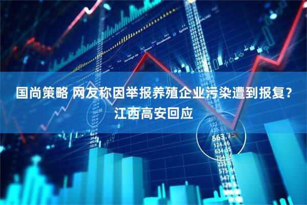 国尚策略 网友称因举报养殖企业污染遭到报复？江西高安回应