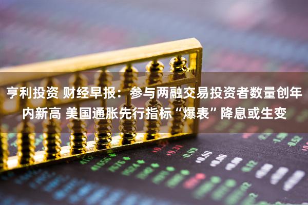 亨利投资 财经早报：参与两融交易投资者数量创年内新高 美国通胀先行指标“爆表”降息或生变