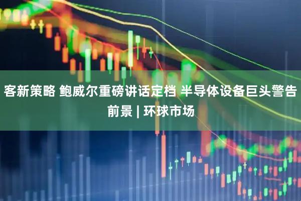 客新策略 鲍威尔重磅讲话定档 半导体设备巨头警告前景 | 环球市场