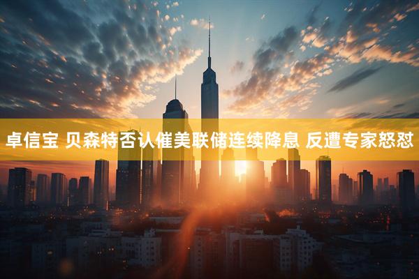 卓信宝 贝森特否认催美联储连续降息 反遭专家怒怼