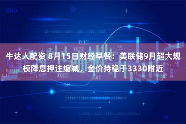 牛达人配资 8月15日财经早餐：美联储9月超大规模降息押注缩减，金价持稳于3330附近
