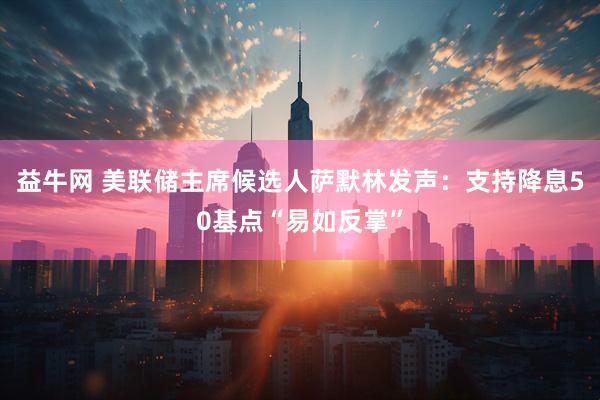 益牛网 美联储主席候选人萨默林发声：支持降息50基点“易如反掌”