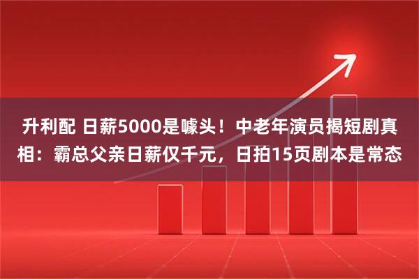 升利配 日薪5000是噱头！中老年演员揭短剧真相：霸总父亲日薪仅千元，日拍15页剧本是常态