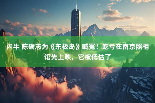 闪牛 陈砺志为《东极岛》喊冤！吃亏在南京照相馆先上映，它被低估了