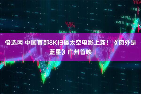 倍选网 中国首部8K拍摄太空电影上新！《窗外是蓝星》广州首映