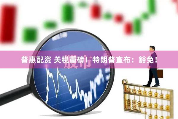 普惠配资 关税重磅！特朗普宣布：豁免！