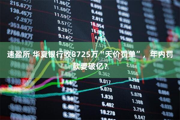 速盈所 华夏银行收8725万“天价罚单”，年内罚款要破亿？