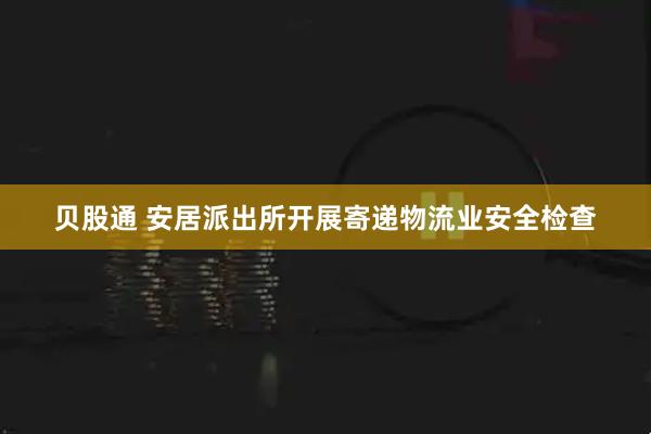 贝股通 安居派出所开展寄递物流业安全检查