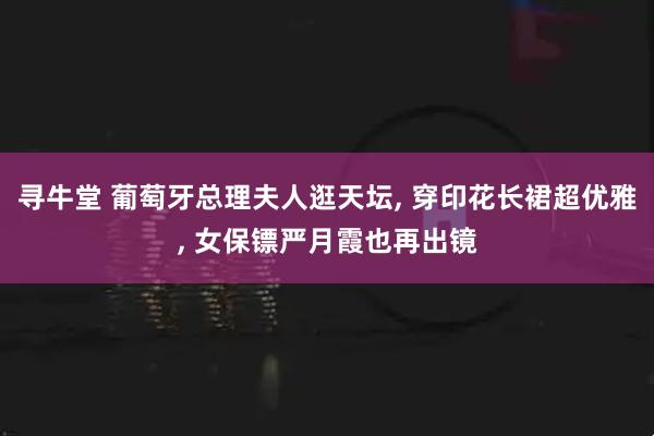寻牛堂 葡萄牙总理夫人逛天坛, 穿印花长裙超优雅, 女保镖严月霞也再出镜